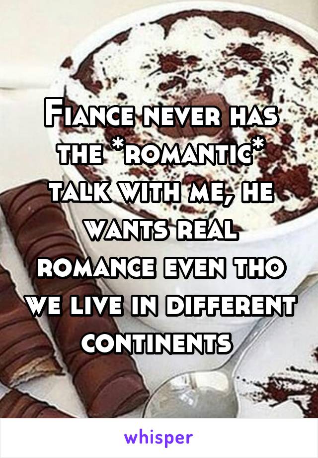 Fiance never has the *romantic* talk with me, he wants real romance even tho we live in different continents 