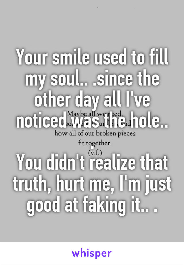 Your smile used to fill my soul.. .since the other day all I've noticed was the hole.. .
You didn't realize that truth, hurt me, I'm just good at faking it.. .