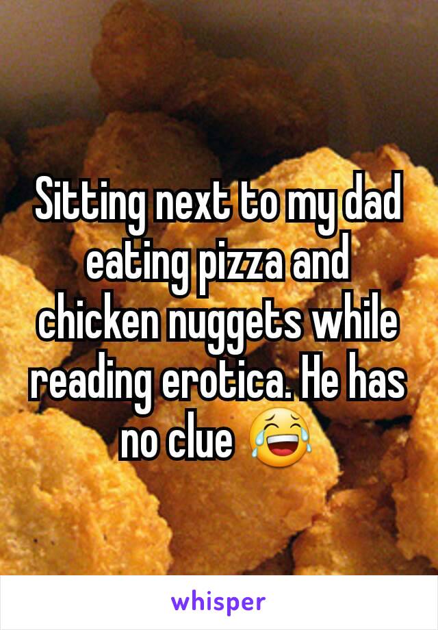 Sitting next to my dad eating pizza and chicken nuggets while reading erotica. He has no clue 😂