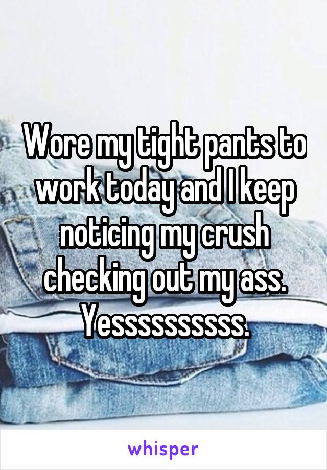 Wore my tight pants to work today and I keep noticing my crush checking out my ass. Yessssssssss.