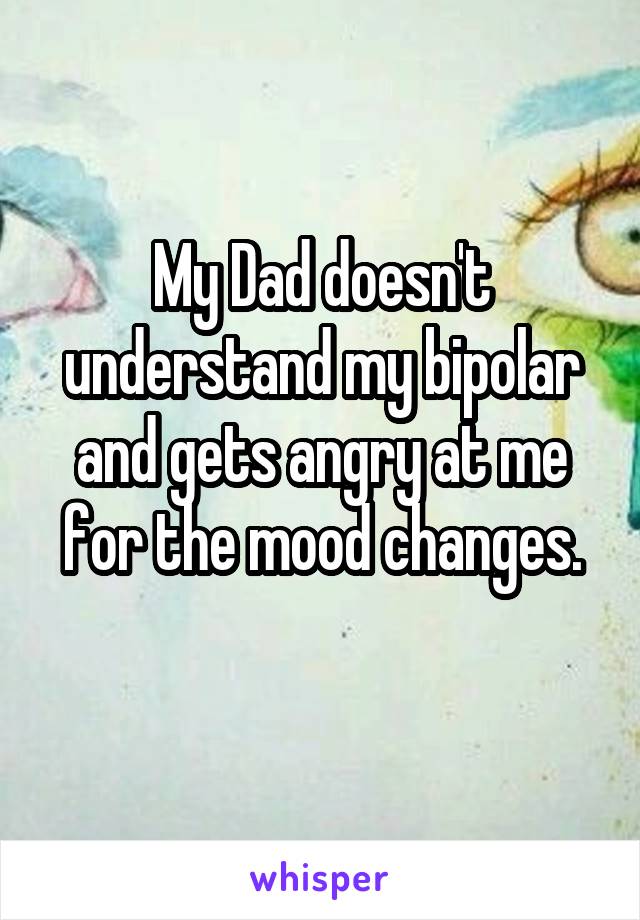 My Dad doesn't understand my bipolar and gets angry at me for the mood changes.
