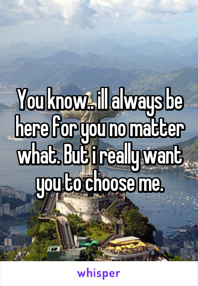 You know.. ill always be here for you no matter what. But i really want you to choose me.