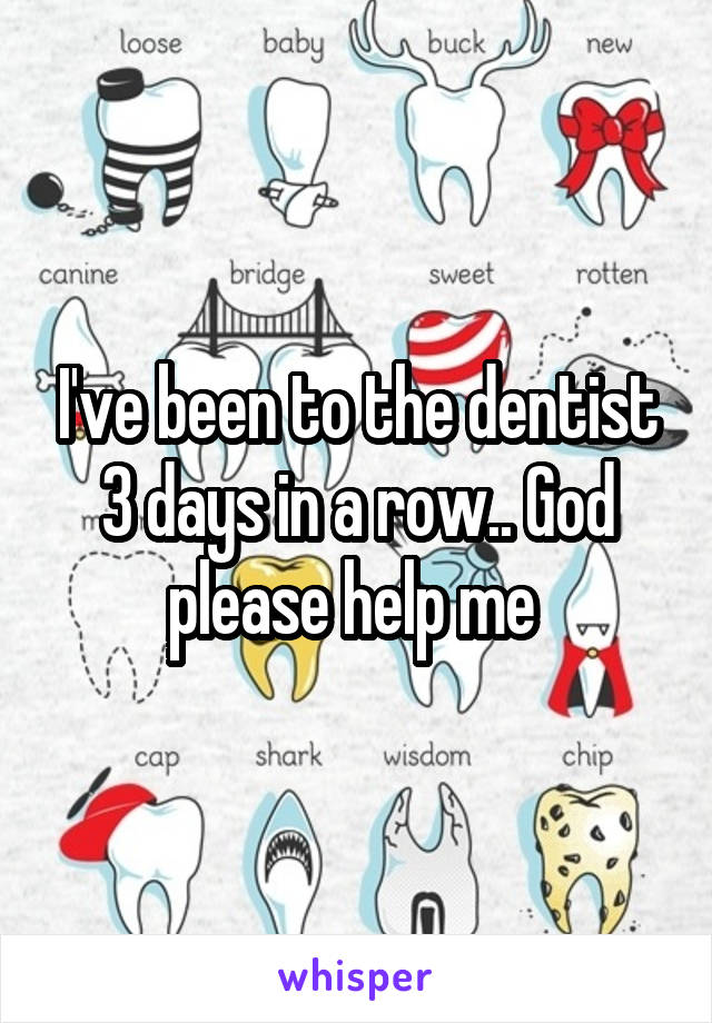 I've been to the dentist 3 days in a row.. God please help me 