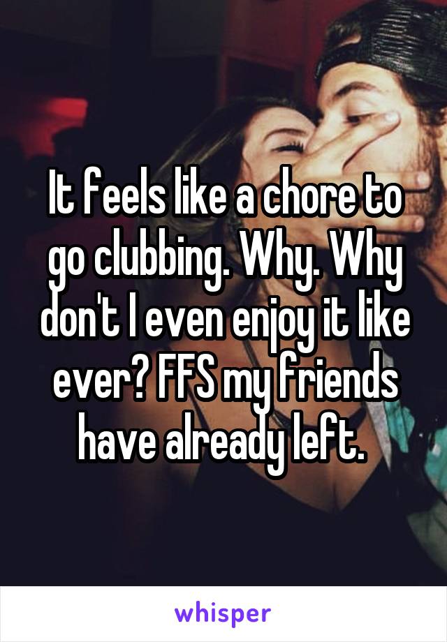 It feels like a chore to go clubbing. Why. Why don't I even enjoy it like ever? FFS my friends have already left. 