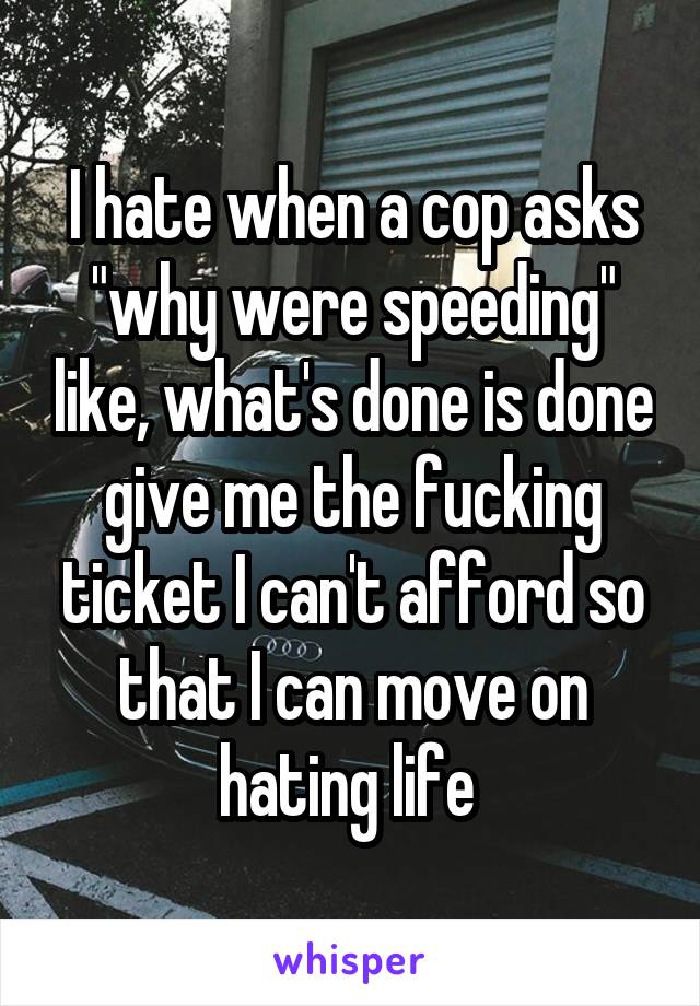 I hate when a cop asks "why were speeding" like, what's done is done give me the fucking ticket I can't afford so that I can move on hating life 