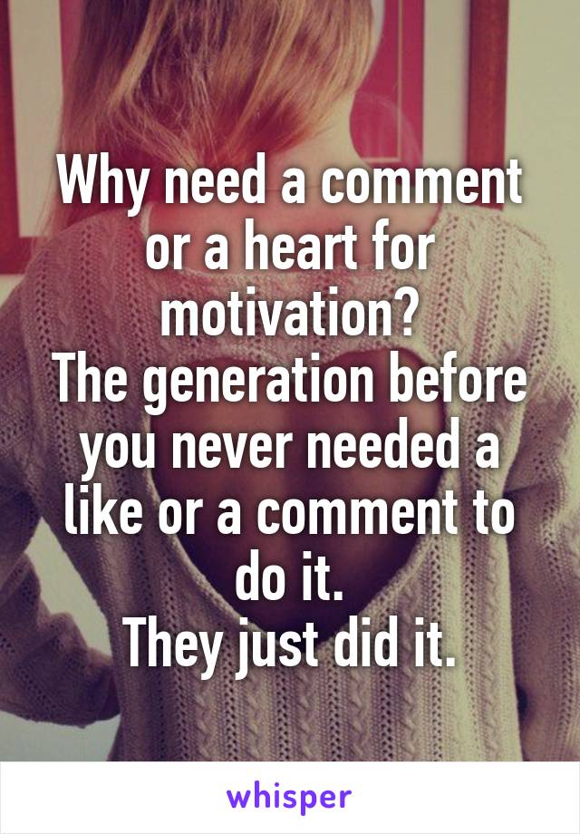 Why need a comment or a heart for motivation?
The generation before you never needed a like or a comment to do it.
They just did it.