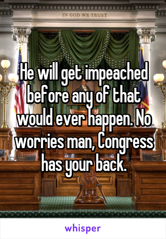 He will get impeached before any of that would ever happen. No worries man, Congress has your back.