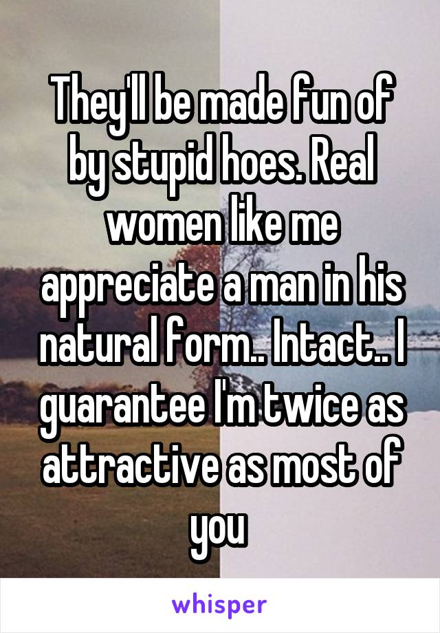 They'll be made fun of by stupid hoes. Real women like me appreciate a man in his natural form.. Intact.. I guarantee I'm twice as attractive as most of you 
