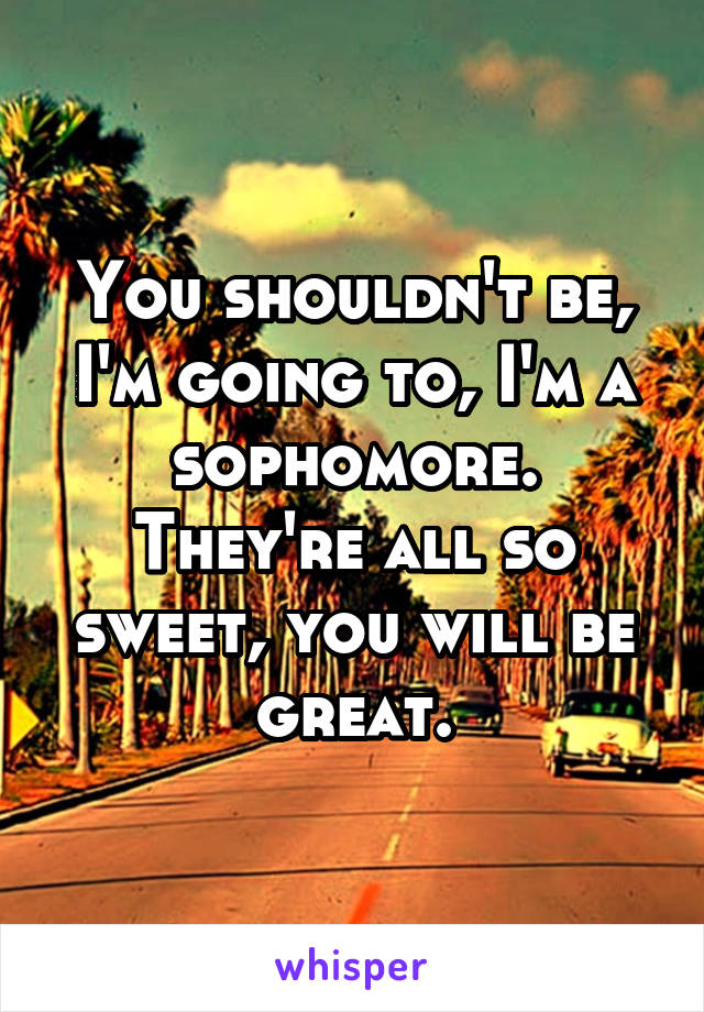 You shouldn't be, I'm going to, I'm a sophomore. They're all so sweet, you will be great.