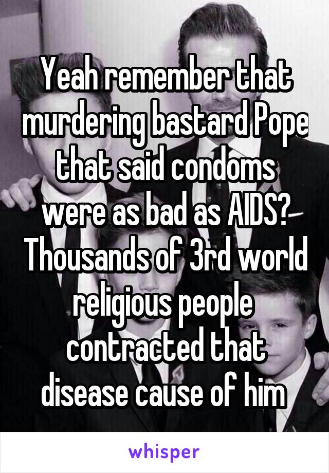 Yeah remember that murdering bastard Pope that said condoms were as bad as AIDS? Thousands of 3rd world religious people  contracted that disease cause of him 