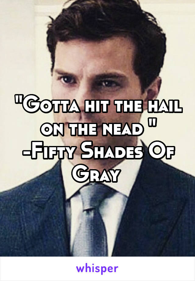 "Gotta hit the hail on the nead "
-Fifty Shades Of Gray 