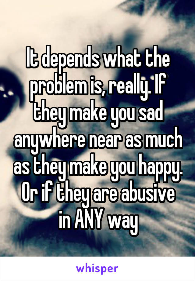 It depends what the problem is, really. If they make you sad anywhere near as much as they make you happy.
Or if they are abusive in ANY way