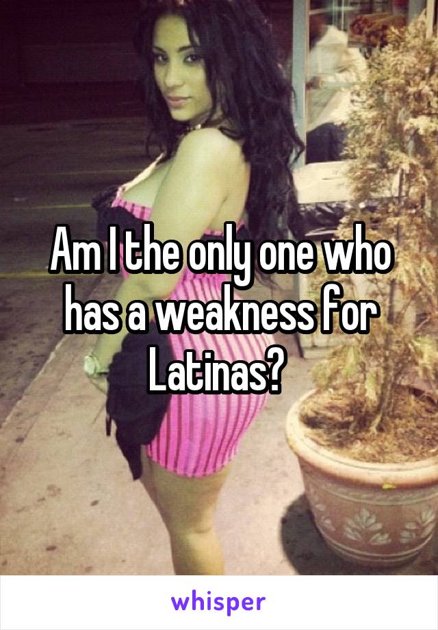Am I the only one who has a weakness for Latinas? 