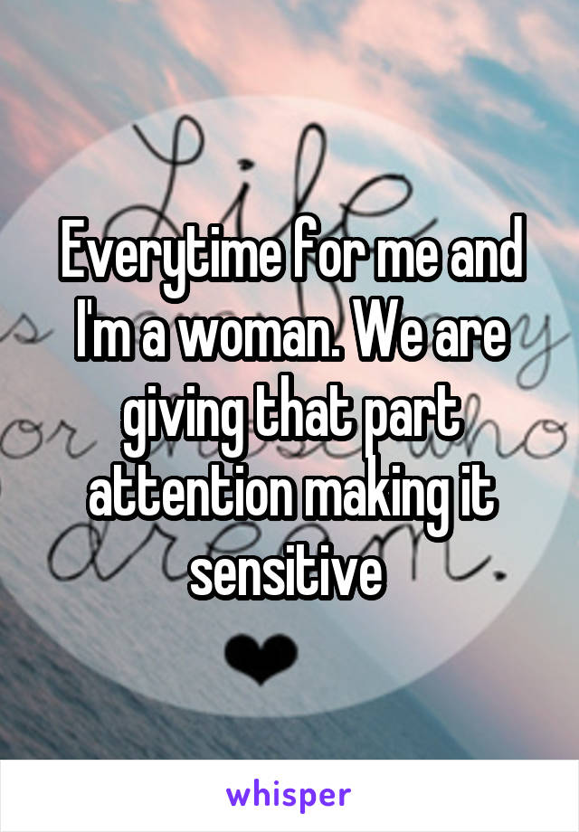 Everytime for me and I'm a woman. We are giving that part attention making it sensitive 