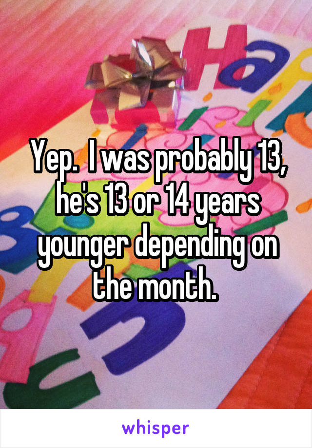 Yep.  I was probably 13, he's 13 or 14 years younger depending on the month. 