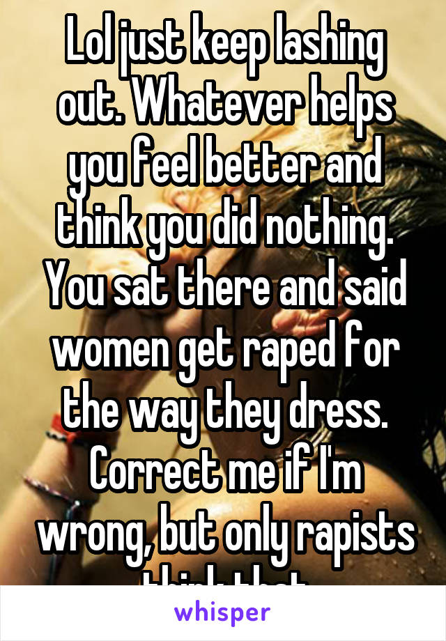 Lol just keep lashing out. Whatever helps you feel better and think you did nothing. You sat there and said women get raped for the way they dress. Correct me if I'm wrong, but only rapists think that