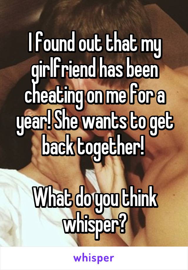 I found out that my girlfriend has been cheating on me for a year! She wants to get back together! 

What do you think whisper?