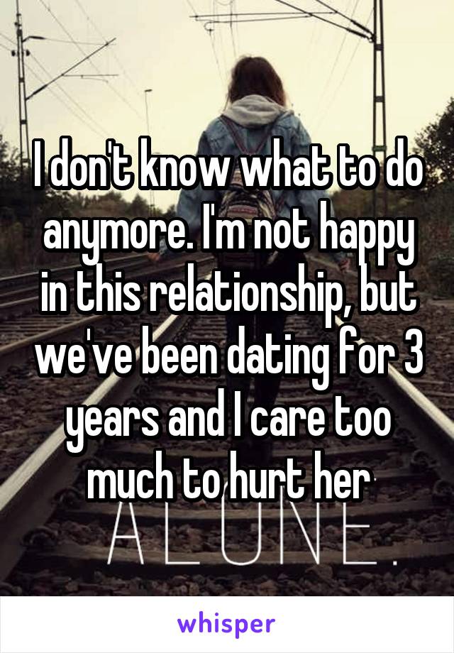 I don't know what to do anymore. I'm not happy in this relationship, but we've been dating for 3 years and I care too much to hurt her