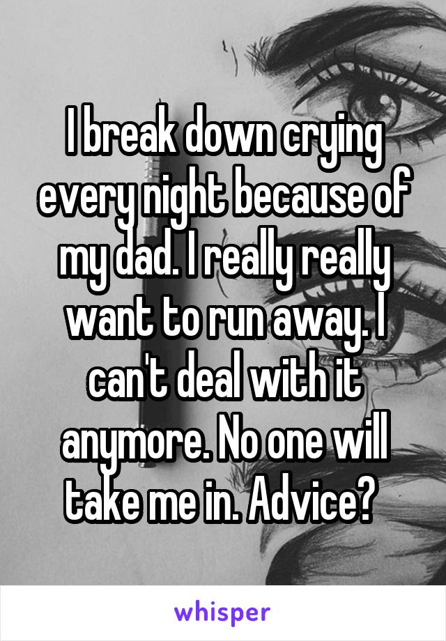 I break down crying every night because of my dad. I really really want to run away. I can't deal with it anymore. No one will take me in. Advice? 