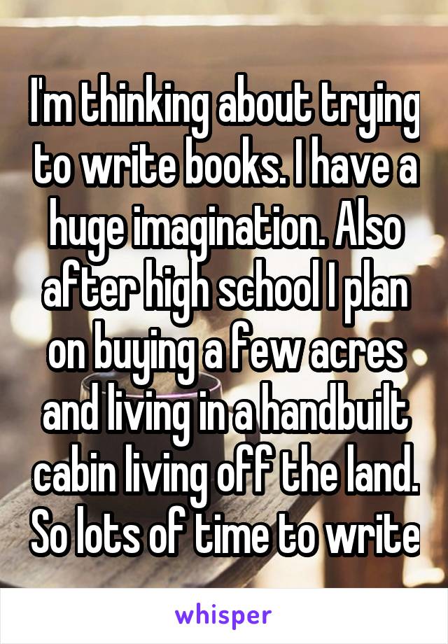I'm thinking about trying to write books. I have a huge imagination. Also after high school I plan on buying a few acres and living in a handbuilt cabin living off the land. So lots of time to write
