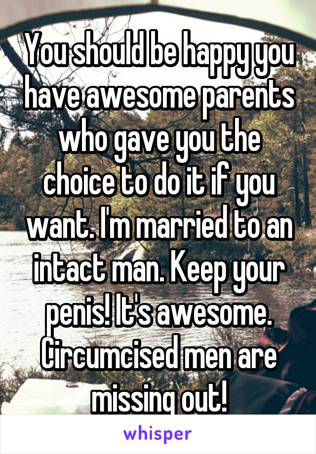You should be happy you have awesome parents who gave you the choice to do it if you want. I'm married to an intact man. Keep your penis! It's awesome. Circumcised men are missing out!
