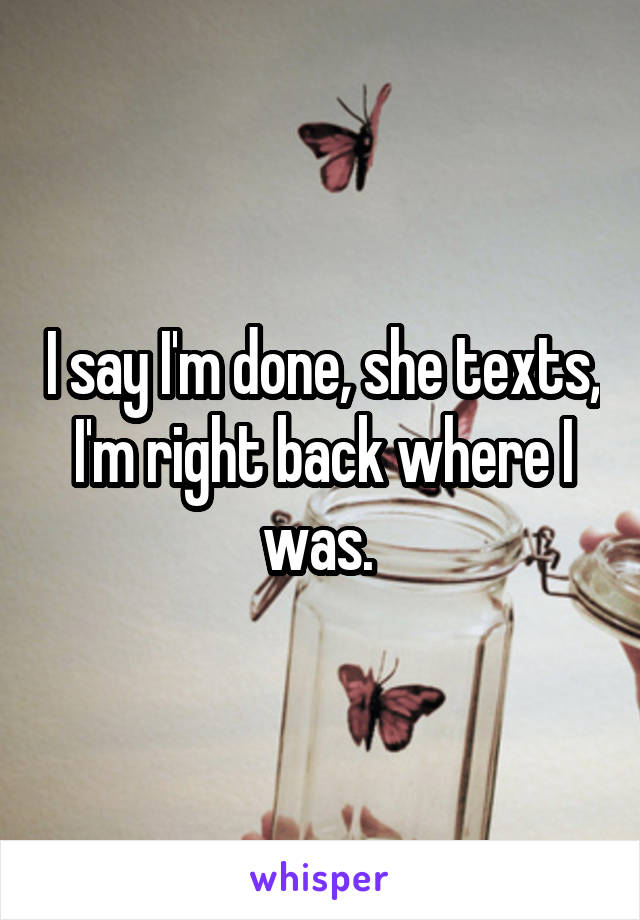 I say I'm done, she texts, I'm right back where I was. 