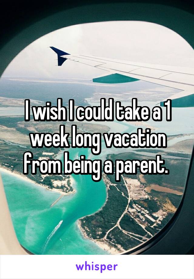 I wish I could take a 1 week long vacation from being a parent. 