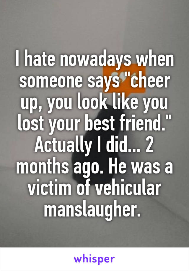I hate nowadays when someone says "cheer up, you look like you lost your best friend." Actually I did... 2 months ago. He was a victim of vehicular manslaugher. 