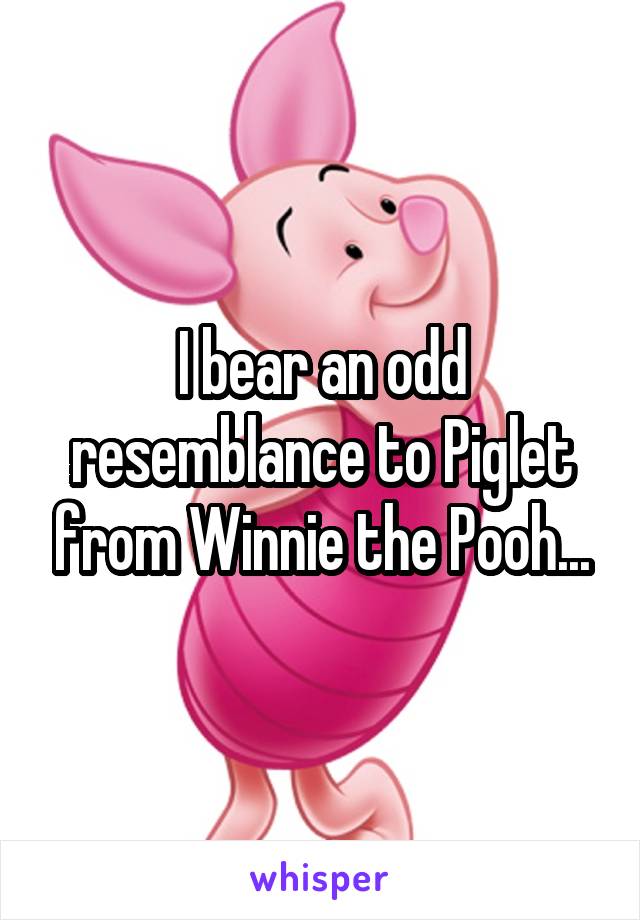 I bear an odd resemblance to Piglet from Winnie the Pooh...