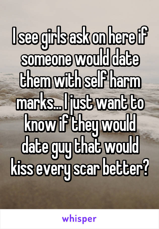 I see girls ask on here if someone would date them with self harm marks... I just want to know if they would date guy that would kiss every scar better? 