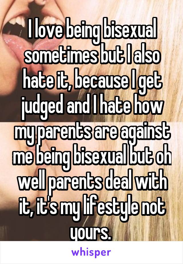 I love being bisexual sometimes but I also hate it, because I get judged and I hate how my parents are against me being bisexual but oh well parents deal with it, it's my lifestyle not yours. 