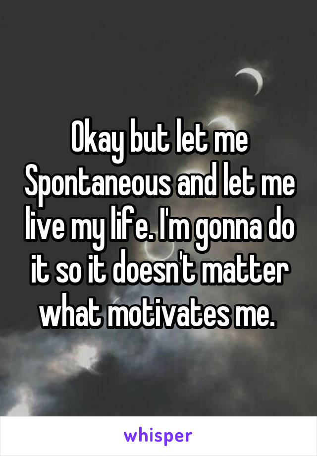 Okay but let me Spontaneous and let me live my life. I'm gonna do it so it doesn't matter what motivates me. 