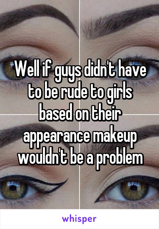 Well if guys didn't have to be rude to girls based on their appearance makeup wouldn't be a problem