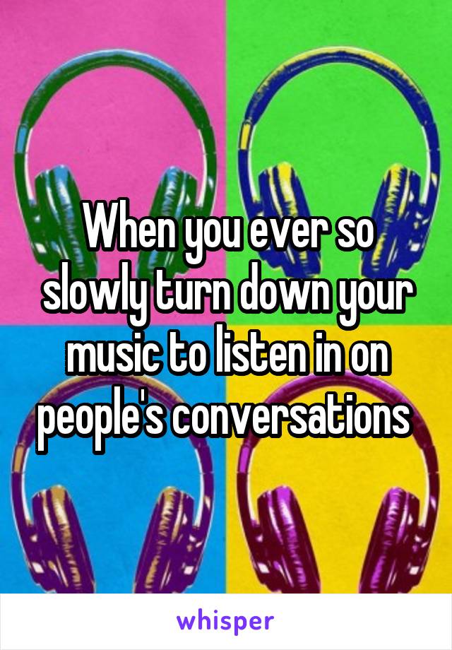 When you ever so slowly turn down your music to listen in on people's conversations 