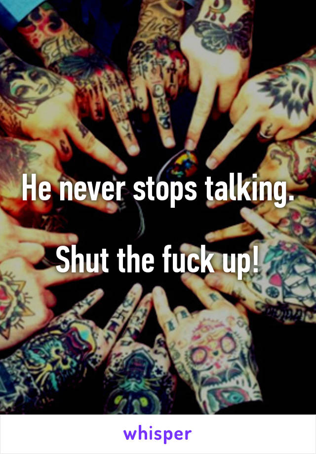 He never stops talking.

Shut the fuck up!