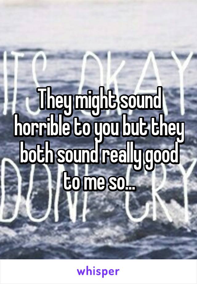 They might sound horrible to you but they both sound really good to me so...