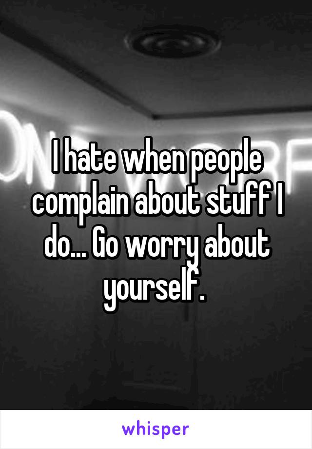 I hate when people complain about stuff I do... Go worry about yourself. 