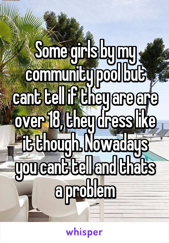 Some girls by my community pool but cant tell if they are are over 18, they dress like it though. Nowadays you cant tell and thats a problem
