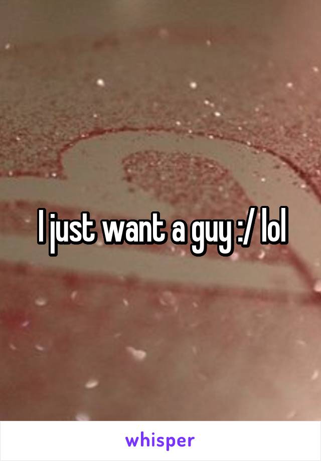 I just want a guy :/ lol