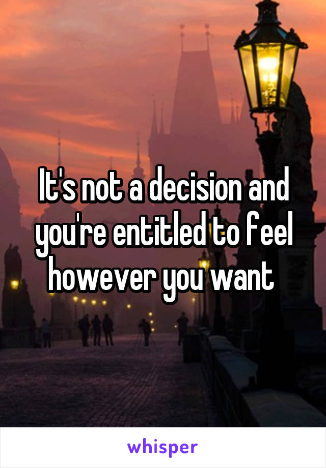 It's not a decision and you're entitled to feel however you want 