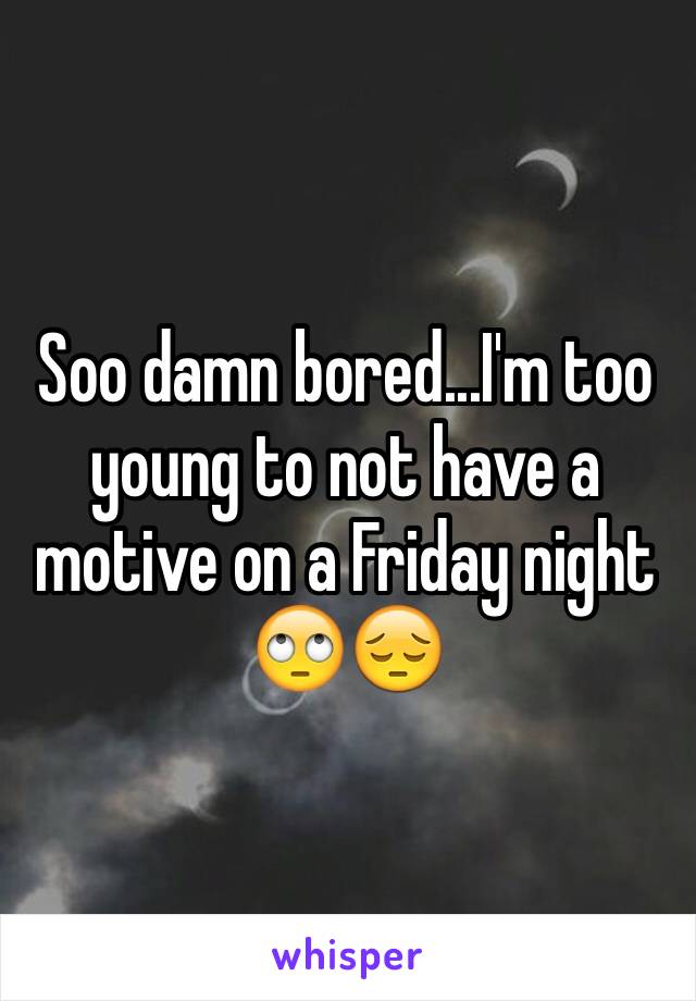 Soo damn bored...I'm too young to not have a motive on a Friday night 🙄😔