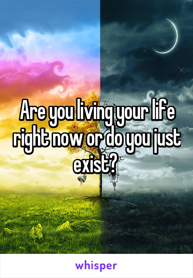 Are you living your life right now or do you just exist? 