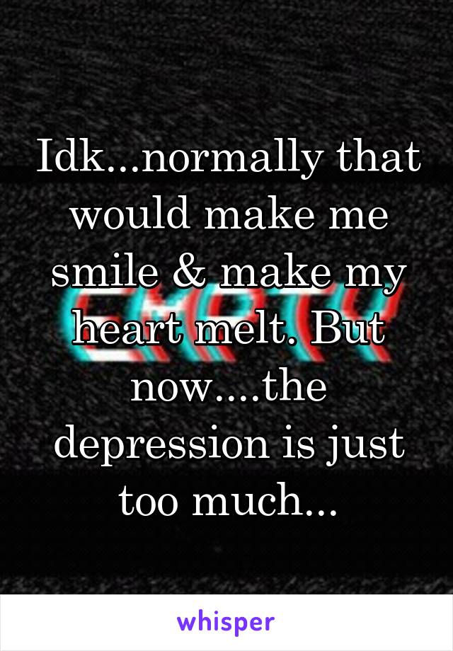 Idk...normally that would make me smile & make my heart melt. But now....the depression is just too much...