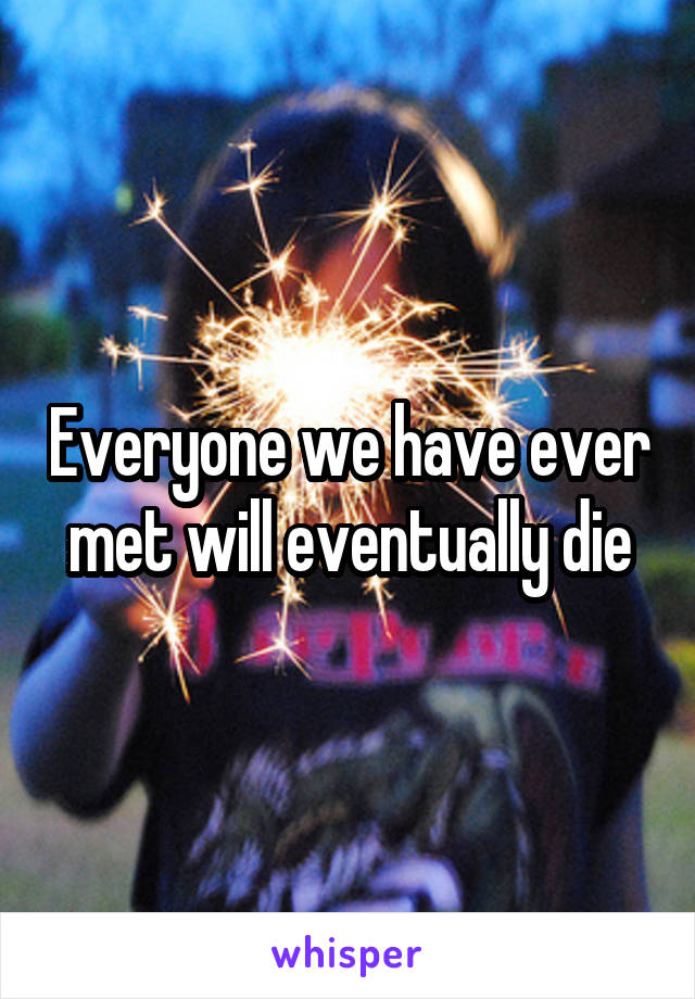 Everyone we have ever met will eventually die