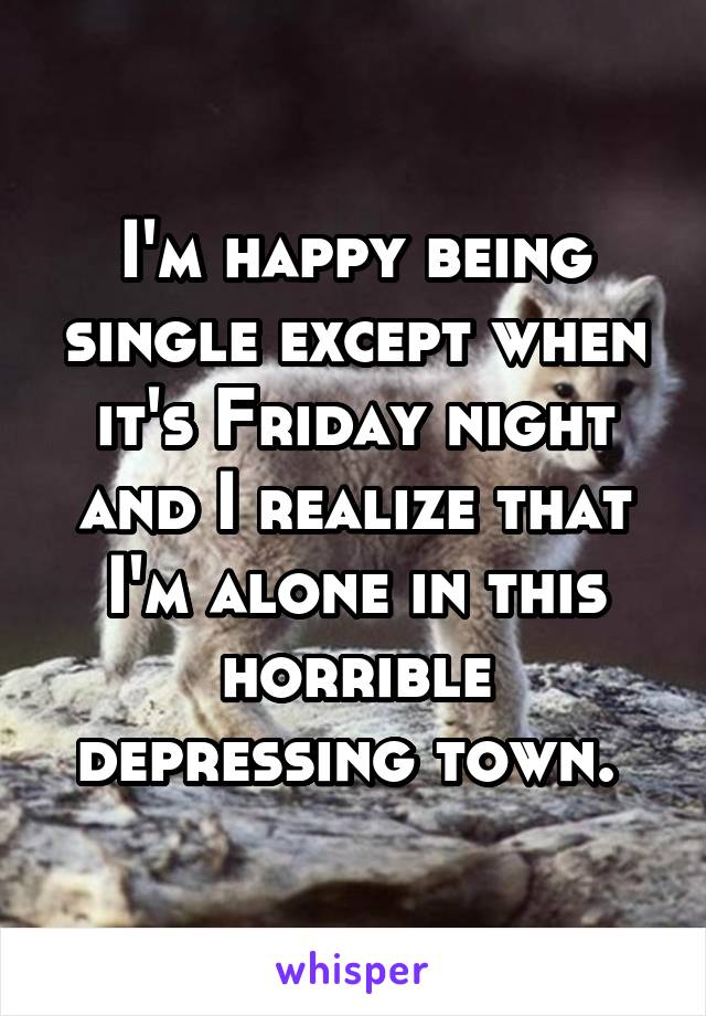 I'm happy being single except when it's Friday night and I realize that I'm alone in this horrible depressing town. 
