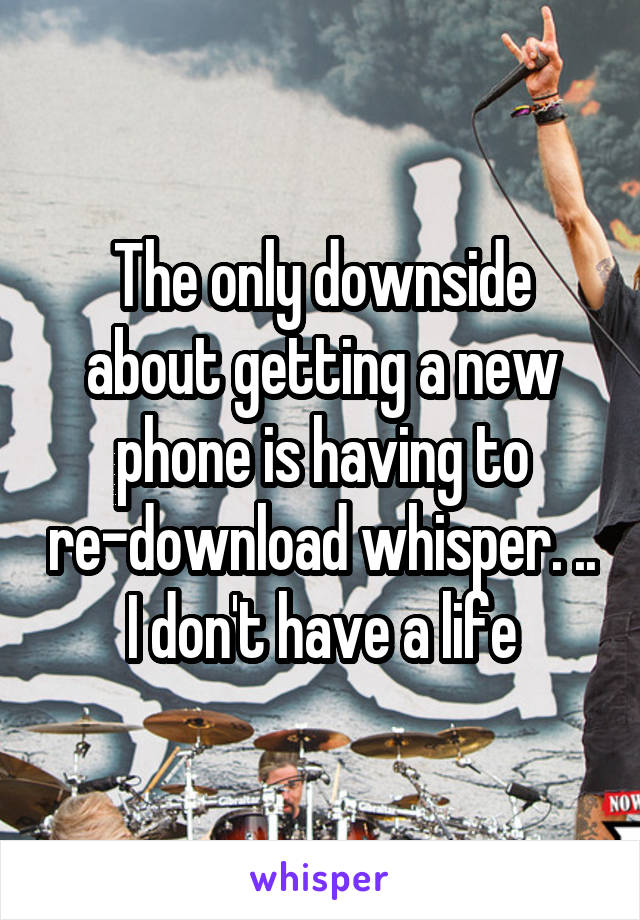 The only downside about getting a new phone is having to re-download whisper. ..
I don't have a life