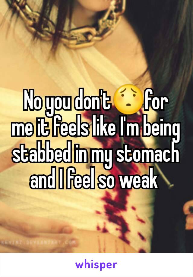 No you don't😯for me it feels like I'm being stabbed in my stomach and I feel so weak 