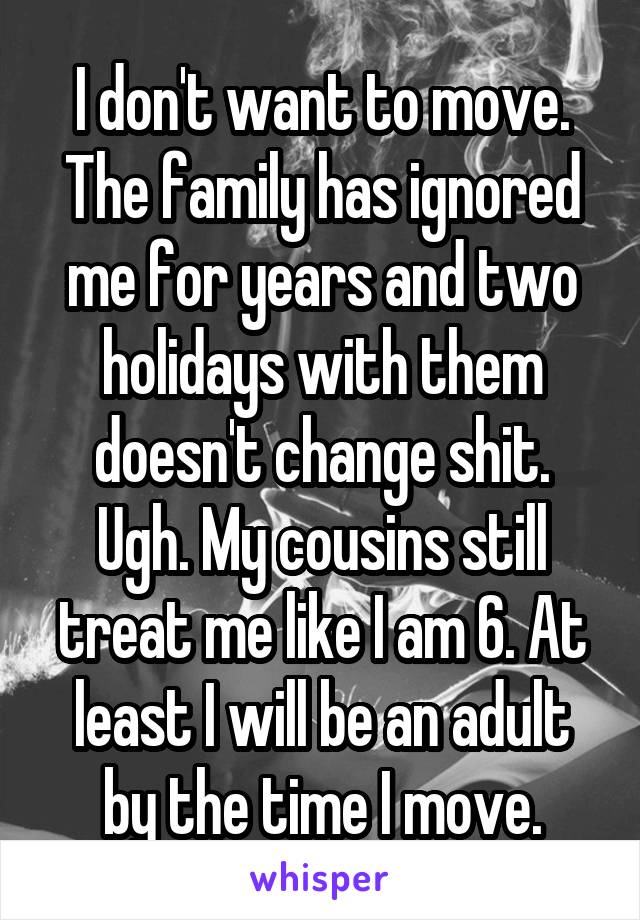 I don't want to move. The family has ignored me for years and two holidays with them doesn't change shit. Ugh. My cousins still treat me like I am 6. At least I will be an adult by the time I move.