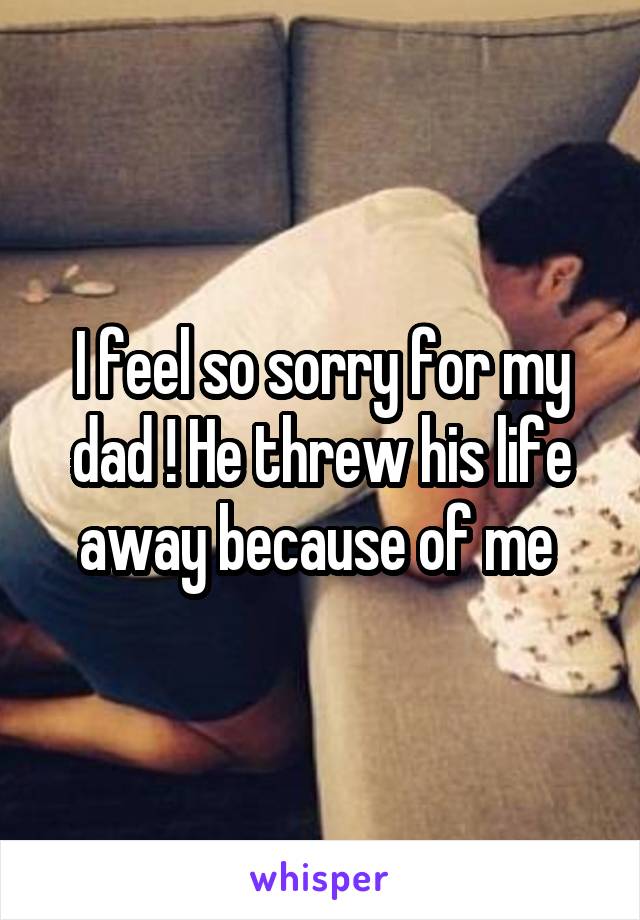 I feel so sorry for my dad ! He threw his life away because of me 