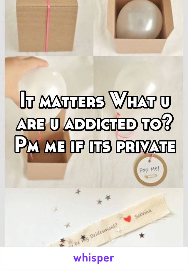 It matters What u are u addicted to? Pm me if its private 